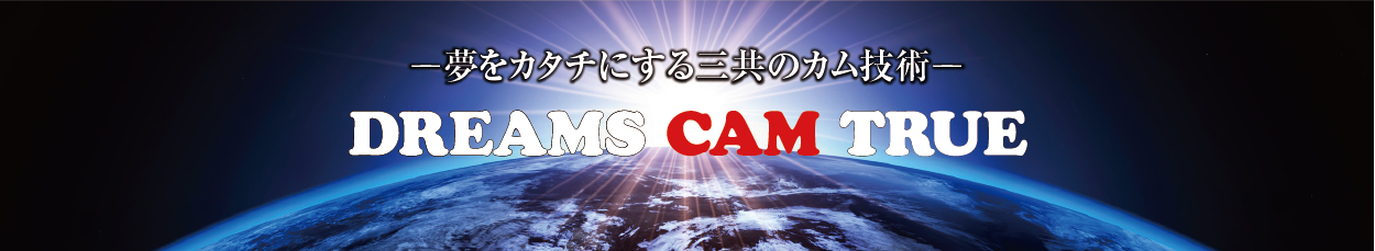 -夢をカタチにする三共のカム技術- DREAMS CAM TRUE