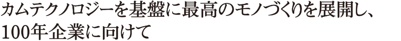 カムテクノロジーを基盤に最高のモノづくりを展開し、100年企業に向けて
