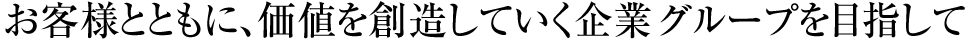 お客様とともに、価値を創造していく企業グループを目指して