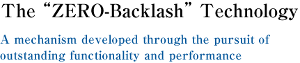 Zero-backlash Technology ? Created to provide the ultimate in functionality and performance. 